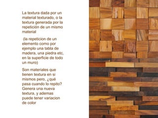 La textura dada por un
material texturado, o la
textura generada por la
repetición de un mismo
material
(la repeticion de un
elemento como por
ejemplo una tabla de
madera, una piedra etc,
en la superficie de todo
un muro)
Son materiales que
tienen textura en si
mismos pero, ¿qué
pasa cuando lo repito?
Genera una nueva
textura, y ademas
puede tener variacion
de color
 