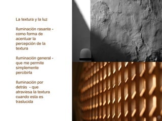 La textura y la luz
Iluminación rasante -
como forma de
acentuar la
percepción de la
textura
Iluminación general -
que me permite
simplemente
percibirla
Iluminación por
detrás - que
atraviesa la textura
cuando esta es
traslucida
 