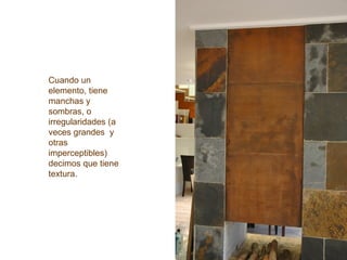 Cuando un
elemento, tiene
manchas y
sombras, o
irregularidades (a
veces grandes y
otras
imperceptibles)
decimos que tiene
textura.
 