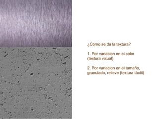 ¿Como se da la textura?
1. Por variacion en el color
(textura visual)
2. Por variacion en el tamaño,
granulado, relieve (textura táctil)
 