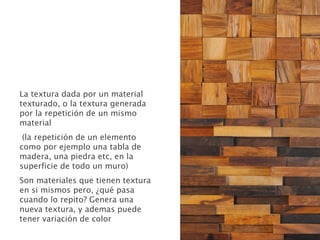 La textura dada por un material
texturado, o la textura generada
por la repetición de un mismo
material
(la repetición de un elemento
como por ejemplo una tabla de
madera, una piedra etc, en la
superficie de todo un muro)
Son materiales que tienen textura
en si mismos pero, ¿qué pasa
cuando lo repito? Genera una
nueva textura, y ademas puede
tener variación de color
 