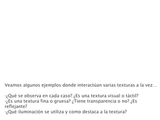 Veamos algunos ejemplos donde interactúan varias texturas a la vez…
-¿Qué se observa en cada caso? ¿Es una textura visual o táctil?
-¿Es una textura fina o gruesa? ¿Tiene transparencia o no? ¿Es
reflejante?
-¿Qué iluminación se utiliza y como destaca a la textura?
 