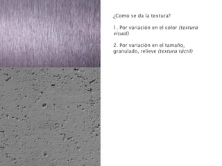 ¿Como se da la textura?
1. Por variación en el color (textura
visual)
2. Por variación en el tamaño,
granulado, relieve (textura táctil)
 