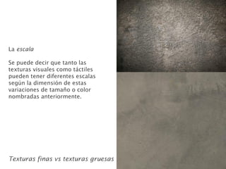La escala
Se puede decir que tanto las
texturas visuales como táctiles
pueden tener diferentes escalas
según la dimensión de estas
variaciones de tamaño o color
nombradas anteriormente.
Texturas finas vs texturas gruesas
 