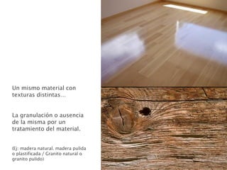 Un mismo material con
texturas distintas…
La granulación o ausencia
de la misma por un
tratamiento del material.
(Ej: madera natural. madera pulida
o plastificada / Granito natural o
granito pulido)
 