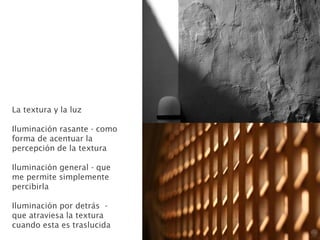 La textura y la luz
Iluminación rasante - como
forma de acentuar la
percepción de la textura
Iluminación general - que
me permite simplemente
percibirla
Iluminación por detrás -
que atraviesa la textura
cuando esta es traslucida
 