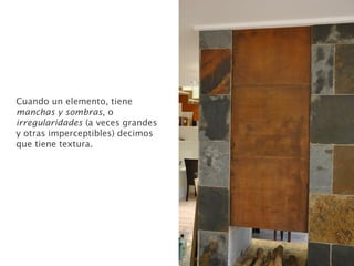 Cuando un elemento, tiene
manchas y sombras, o
irregularidades (a veces grandes
y otras imperceptibles) decimos
que tiene textura.
 