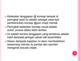  Ketekalan tanggapan @ konsep tampak di
  peringkat awal itu adalah sebagai asas kpd
  pembentukan konsep @pun imej2 mental.
 Peringkat ketekalan konsep visual adalah
  sukar, proses dilalui lebih lambat.
 Ini adalah kerana tanggapan yang terdahulu adalah
  hasil daripada jaringan pesat cell assemblies.
 Kesan daripada kejadian ini akan membolehkan
  seseorang individu itu pantas dan spontan
  mengenal sesuatu objek.
 