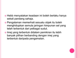  Hebb menyatakan keadaan ini boleh berlaku hanya
  sekali pandang sahaja.
 Pengalaman memerhati sesuatu objek itu boleh
  menghidupkan semula jaringan himpunan sel yang
  telah terbentuk dari pelbagai sudut.
 Imej yang terbentuk didalam pemikiran itu lebih
  banyak pilihan berbanding dengan imej yang
  terbentuk daripada pengamatan.
 