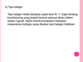 2) Tipe belajar

  Tipe belajar Hebb berdasar pada teori R. Y. Cajal tentang
  kondisioning yang terjadi kerana adanya aliran dalam
  sistem syaraf. Hebb memformulasikan hipotesis
  mekanisme biologis yang disebut teori belajar Hebbian.
 