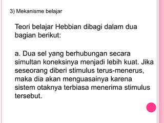 3) Mekanisme belajar

 Teori belajar Hebbian dibagi dalam dua
 bagian berikut:

 a. Dua sel yang berhubungan secara
 simultan koneksinya menjadi lebih kuat. Jika
 seseorang diberi stimulus terus-menerus,
 maka dia akan menguasainya karena
 sistem otaknya terbiasa menerima stimulus
 tersebut.
 