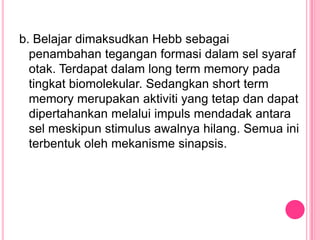 b. Belajar dimaksudkan Hebb sebagai
  penambahan tegangan formasi dalam sel syaraf
  otak. Terdapat dalam long term memory pada
  tingkat biomolekular. Sedangkan short term
  memory merupakan aktiviti yang tetap dan dapat
  dipertahankan melalui impuls mendadak antara
  sel meskipun stimulus awalnya hilang. Semua ini
  terbentuk oleh mekanisme sinapsis.
 