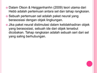  Dalam Olson & Heiggenhanhn (2009) teori utama dari
  Hebb adalah pertemuan antara sel dan tahap rangkaian.
 Sebuah pertemuan sel adalah paket neural yang
  berasosiasi dengan objek lingkungan.
 Jika paket neural distimulasi dalam ketidakhadiran objek
  yang berasosiasi, sebuah ide dari objek tersebut
  dicobakan. Tahap rangkaian adalah sebuah seri dari sel
  yang saling berhubungan.
 