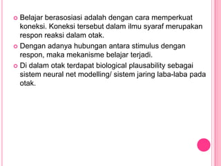  Belajar berasosiasi adalah dengan cara memperkuat
  koneksi. Koneksi tersebut dalam ilmu syaraf merupakan
  respon reaksi dalam otak.
 Dengan adanya hubungan antara stimulus dengan
  respon, maka mekanisme belajar terjadi.
 Di dalam otak terdapat biological plausability sebagai
  sistem neural net modelling/ sistem jaring laba-laba pada
  otak.
 