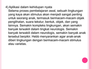 4) Aplikasi dalam kehidupan nyata
  Selama proses pembelajaran awal, sebuah lingkungan
  yang kaya akan stimulus akan menjadi sangat penting
  untuk seorang anak, termasuk bermacam-macam objek
  penglihatan, suara tekstur, bentuk, objek, dan yang
  lainnya. Semakin kompleks lingkungan, akan semakin
  banyak terwakili dalam tingkat neurologis. Semakin
  banyak terwakili dalam neurologis, semakin banyak anak
  tersebut berpikir. Hebb menyarankan agar anak-anak
  diberi lingkungan dengan bermacam-macam stimulus
  atau varietas.
 