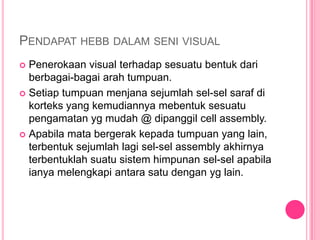 PENDAPAT HEBB DALAM SENI VISUAL
 Penerokaan visual terhadap sesuatu bentuk dari
  berbagai-bagai arah tumpuan.
 Setiap tumpuan menjana sejumlah sel-sel saraf di
  korteks yang kemudiannya mebentuk sesuatu
  pengamatan yg mudah @ dipanggil cell assembly.
 Apabila mata bergerak kepada tumpuan yang lain,
  terbentuk sejumlah lagi sel-sel assembly akhirnya
  terbentuklah suatu sistem himpunan sel-sel apabila
  ianya melengkapi antara satu dengan yg lain.
 