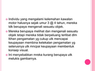  Individu yang mengalami kelemahan kawalan
  motor halusnya sejak umur 3 @ 4 tahun, mereka
  tdk berupaya mengenali sesuatu objek.
 Mereka berupaya melihat dan mengenali sesuatu
  objek tetapi mereka tidak berpeluang terlibat dlm
  ltihan pengamatan yg cukup utk mencapai
  keupayaan membina ketekalan pengamatan yg
  seterusnya utk mncpai keupayaan membentuk
  konsep visual.
 Ini menyebabkan mreka kurang berupaya utk
  melukis gambarnya.
 