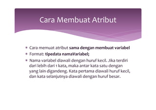 Cara 
Membuat 
Atribut 
* Cara 
memuat 
atribut 
sama 
dengan 
membuat 
variabel 
* Format: 
tipedata 
namaVariabel; 
* Nama 
variabel 
diawali 
dengan 
huruf 
kecil. 
Jika 
terdiri 
dari 
lebih 
dari 
1 
kata, 
maka 
antar 
kata 
satu 
dengan 
yang 
lain 
digandeng. 
Kata 
pertama 
diawali 
huruf 
kecil, 
dan 
kata 
selanjutnya 
diawali 
dengan 
huruf 
besar. 
 