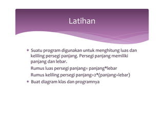 Latihan 
* Suatu 
program 
digunakan 
untuk 
menghitung 
luas 
dan 
keliling 
persegi 
panjang. 
Persegi 
panjang 
memiliki 
panjang 
dan 
lebar. 
Rumus 
luas 
persegi 
panjang= 
panjang*lebar 
Rumus 
keliling 
persegi 
panjang=2*(panjang+lebar) 
* Buat 
diagram 
klas 
dan 
programnya 
