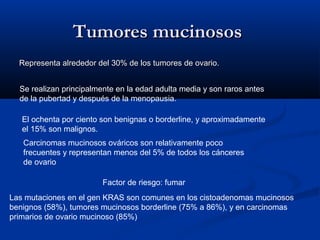 Tumores mucinosos
Representa alrededor del 30% de los tumores de ovario.
Se realizan principalmente en la edad adulta media y son raros antes
de la pubertad y después de la menopausia.
El ochenta por ciento son benignas o borderline, y aproximadamente
el 15% son malignos.
Carcinomas mucinosos ováricos son relativamente poco
frecuentes y representan menos del 5% de todos los cánceres
de ovario
Factor de riesgo: fumar
Las mutaciones en el gen KRAS son comunes en los cistoadenomas mucinosos
benignos (58%), tumores mucinosos borderline (75% a 86%), y en carcinomas
primarios de ovario mucinoso (85%)

 