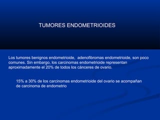 TUMORES ENDOMETRIOIDES

Los tumores benignos endometrioide, adenofibromas endometrioide, son poco
comunes. Sin embargo, los carcinomas endometrioide representan
aproximadamente el 20% de todos los cánceres de ovario.
15% a 30% de los carcinomas endometrioide del ovario se acompañan
de carcinoma de endometrio

 