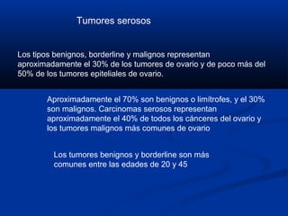 Tumores serosos

Los tipos benignos, borderline y malignos representan
aproximadamente el 30% de los tumores de ovario y de poco más del
50% de los tumores epiteliales de ovario.
Aproximadamente el 70% son benignos o limítrofes, y el 30%
son malignos. Carcinomas serosos representan
aproximadamente el 40% de todos los cánceres del ovario y
los tumores malignos más comunes de ovario
Los tumores benignos y borderline son más
comunes entre las edades de 20 y 45

 