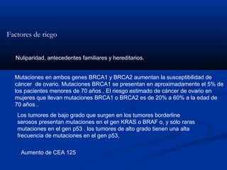 Factores de riego
Nuliparidad, antecedentes familiares y hereditarios.
Mutaciones en ambos genes BRCA1 y BRCA2 aumentan la susceptibilidad de
cáncer de ovario. Mutaciones BRCA1 se presentan en aproximadamente el 5% de
los pacientes menores de 70 años . El riesgo estimado de cáncer de ovario en
mujeres que llevan mutaciones BRCA1 o BRCA2 es de 20% a 60% a la edad de
70 años .
Los tumores de bajo grado que surgen en los tumores borderline
serosos presentan mutaciones en el gen KRAS o BRAF o, y sólo raras
mutaciones en el gen p53 . los tumores de alto grado tienen una alta
frecuencia de mutaciones en el gen p53,
Aumento de CEA 125

 