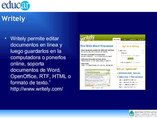 Writely permite editar documentos en línea y luego guardarlos en la computadora o ponerlos online, soporta documentos de Word, OpenOffice, RTF, HTML o formato de texto.” http://www.writely.com/  Writely   