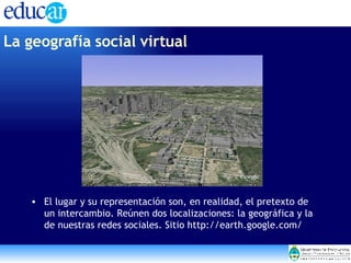 El lugar y su representación son, en realidad, el pretexto de un intercambio. Reúnen dos localizaciones: la geográfica y la de nuestras redes sociales. Sitio http://earth.google.com/ La geografía social virtual   