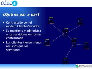 ¿Qué es  par a par ? Contrastado con el modelo Cliente-Servidor Se mantiene y administra a los servidores en forma centralizada  Los clientes tienen menos recursos que los servidores 