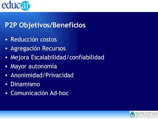 P2P Objetivos/Beneficios Reducción costos  Agregación Recursos Mejora Escalabilidad/confiabilidad Mayor autonomía Anonimidad/Privacidad Dinamismo Comunicación Ad-hoc  