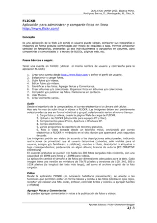 CEAC FAUD UNMdP 2009. Electiva MVFD.
                                                   Rodríguez Barros, D.; Mandagarán, M.; Diez, N.


FLICKR
Aplicación para administrar y compartir fotos en línea
http://www.flickr.com/

Concepto

Es una aplicación de la Web 2.0 donde el usuario puede cargar, compartir sus fotografías e
imágenes de forma gratuita identificadas por medio de etiquetas o tags. Permite almacenar
cantidad de fotografías, ordenarlas ya sea individualmente o agruparlas en álbumes, para
compartirlas a comunidades o a través de BLOGs, páginas web, etc.


Pasos básicos a seguir.

Tener una cuenta en YAHOO (utilizar      el mismo nombre de usuario y contraseña para la
aplicación FLICKR)

   1.   Crear una cuenta desde http://www.flickr.com y definir el perfil de usuario.
   2.   Seleccionar y cargar fotos.
   3.   Subir fotos y/o videos.
   4.   Editar fotos y/o videos.
   5.   Identificar a las fotos. Agregar Notas y Comentarios.
   6.   Crear álbumes y/o colecciones. Organizar fotos en álbumes y/o colecciones.
   7.   Compartir y/o publicar las fotos. Mantenerse en contacto.
   8.   Usar Mapas.
   9.   Crear elemento varios.

   Subir
   Desde el escritorio de la computadora, el correo electrónico o la cámara del celular.
   Hay seis formas de subir fotos y videos a FLICKR. Las imágenes deben ser previamente
   seleccionadas ya sea en forma individual o grupal, selecionnado varias al mismo tiempo.
            1. Carga fotos y videos, desde la página Web de carga de FLICKR.
            2. Upload-r de FLICKR (disponible para equipos PC y Mac).
            3. Complementos para iPhoto, Aperture o Windows XP.
            4. Correo electrónico.
            5. Varios programas de escritorio de terceros gratuitos.
            6. Foto o video tomada desde un teléfono móvil, enviándolo por correo
            electrónico a FLICKR y mirándolo en el sitio donde que aparecerá unos segundos
            después.
   Las imágenes podrán ser vistas de acuerdo a las descripciones seleccionadas, indicando
   restricciones de privacidad que el usuario determina (privadas, sólo visibles para el
   usuario, amigos y/o familiares; o públicas); nombre o título, descripción y etiquetas o
   tags correspondientes; pertenencia en algún álbum; licencia de autoría (CC CREATIVE
   COMMONS)
   En cuentas gratuitas se pueden ver hasta las 200 fotos cargadas más recientes, con una
   capacidad de 10MB para fotos y 150MB para videos.
   La aplicación cambia el tamaño a las fotos por dimensiones adecuadas para la Web. Cada
   imagen tiene una versión en miniatura de 75x75 píxeles y versiones de 100, 240, 500 y
   1024 píxeles (la longitud del lado más largo), así como el archivo original de la foto
   cargada.

   Editar
   Desde la aplicación PICNIK (es necesario habilitarla previamente), se accede a las
   funciones que permiten editar en forma básica y rápida a las fotos (deshacer ojos rojos,
   recortar y/o escalar una foto, rotar, enfocar, controlar brillos y colores, o agregar fuentes
   y efectos)

   Agregar Notas y Comentarios
   Se pueden agregar comentarios y notas a la publicación de fotos y videos.



                                                        Apuntes básicos: Flickr–Slideshare-Blogger
                                                                                           2/ 8
 