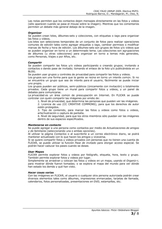 CEAC FAUD UNMdP 2009. Electiva MVFD.
                                              Rodríguez Barros, D.; Mandagarán, M.; Diez, N.


Las notas permiten que los contactos dejen mensajes directamente en las fotos y videos
(sólo aparecen cuando se pasa el mouse sobre la imagen). Mientras que los comentarios
permiten un debate más general debajo de la imagen.

Organizar
Se pueden crean lotes, álbumes-sets y colecciones, con etiquetas o tags para organizar
las fotos y videos.
Los lotes son selecciones temporales de un conjunto de fotos para realizar operaciones
comunes de edición tales como agregar etiquetas o tags, cambiar permisos o modificar
marcas de fecha y hora de edición. Los álbumes-sets son grupos de fotos y/o videos que
se pueden organizar en torno a un determinado tema. Las colecciones son agrupaciones
de álbumes (u otras colecciones) para organizar en torno a temas más generales,
como Personas, Viajes o por Años, etc.

Compartir
Se pueden compartir las fotos y/o videos participando o creando grupos; invitando a
contactos o dando pase de invitado; tomando el enlace de la foto y/o publicándola en un
BLOG.
Se pueden usar grupos y controles de privacidad para compartir las fotos y videos.
Los grupos son una forma para que la gente se reúna en torno un interés común. Si no
se encuentra un grupo que sea de interés para el usuario, fácilmente se puede iniciar
uno propio.
Los grupos pueden ser públicos, semi-públicos (únicamente con invitación) o totalmente
privados. Cada grupo tiene un mural para compartir fotos y videos, y un panel de
debates para comunicarse.
La privacidad es un área común de preocupación en Internet. En FLICKR se puede
controlar con quién compartir las imágenes por emdio de:
        1. Nivel de privacidad, que determina las personas que pueden ver las imágenes.
        2. Licencia de uso (CC CREATIVE COMMONS), para que los derechos de autor
        estén protegidos.
        3. Tipo de contenido, para marcar las fotos y videos como fotos o videos,
        arte/ilustración o captura de pantalla.
        4. Nivel de seguridad, para que los otros miembros sólo puedan ver las imágenes
        dentro de sus espacios especificados.

Mantenerse en contacto
Se puede agregar a una persona como contactos por medio de Actualizaciones de amigos
y de familiares (seleccionando una o ambas opciones).
Al utilizar la página Contactos o al suscribirte a un correo electrónico diario, se podrá
mantener actualizado con lo que hacen los amigos y viceversa.
Si se quiere compartir fotos y videos privados con personas que no tienen una cuenta de
FLICKR, se puede utilizar la función Pase de invitado para otorgar acceso especial. Se
podrán hacer caducar los pases cuando se desee.

Usar Mapas
FLICKR permite explorar fotos y videos por fotógrafo, etiqueta, hora, texto y grupo.
También permite explorar fotos y videos por lugar.
Simplemente se arrastran y colocan las fotos y videos en un mapa, usando el Organiz-r,
para mostrar dónde fueron tomadas; o se explora el mapa del mundo para ver dónde
han estado los demás y qué han visto.

Hacer cosas varias
Con las imágenes en FLICKR, el usuario o cualquier otra persona autorizada podrán crear
diversos elementos tales como álbumes, impresiones enmarcadas, tarjetas de llamada,
calendarios, fotos personalizadas, presentaciones en DVD, estampillas, etc.




                                                  Apuntes básicos: Flickr–Slideshare-Blogger
                                                                                     3/ 8
 