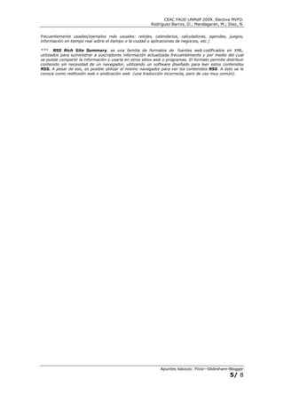 CEAC FAUD UNMdP 2009. Electiva MVFD.
                                                         Rodríguez Barros, D.; Mandagarán, M.; Diez, N.


frecuentemente usadas(ejemplos más usuales: relojes, calendarios, calculadoras, agendas, juegos,
información en tiempo real sobre el tiempo o la ciudad o aplicaciones de negocios, etc.)

*** RSS Rich Site Summary, es una familia de formatos de fuentes web codificados en XML,
utilizados para suministrar a suscriptores información actualizada frecuentemente y por medio del cual
se puede compartir la información y usarla en otros sitios web o programas. El formato permite distribuir
contenido sin necesidad de un navegador, utilizando un software diseñado para leer estos contenidos
RSS. A pesar de eso, es posible utilizar el mismo navegador para ver los contenidos RSS. A ésto se le
conoce como redifusión web o sindicación web (una traducción incorrecta, pero de uso muy común).




                                                              Apuntes básicos: Flickr–Slideshare-Blogger
                                                                                                 5/ 8
 