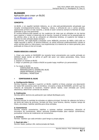 CEAC FAUD UNMdP 2009. Electiva MVFD.
                                                   Rodríguez Barros, D.; Mandagarán, M.; Diez, N.


BLOGGER
Aplicación para crear un BLOG
www.Blogger.com

CONCEPTO

Un BLOG, o en español también bitácora, es un sitio web periódicamente actualizado que
recopila cronológicamente textos, imágenes, videos, o artículos de uno o varios autores,
apareciendo primero el más reciente, y donde el autor conserva siempre la libertad de dejar
publicado lo que crea pertinente.
El nombre bitácora está basado en los cuadernos de viaje que se utilizaban en los barcos
para registrar y relatar el desarrollo de la marcha. Aunque el nombre se ha popularizado en
los últimos años a raíz de su utilización en diferentes ámbitos, el cuaderno de trabajo o
bitácora ha sido utilizado desde siempre.
Este término, del inglés BLOG o ampliado como WEBLOG, proviene de WEB y LOG (LOG en
inglés equivale a diario). El término bitácora, se utiliza entonces preferentemente cuando el
autor escribe sobre su vida propia y sus experiencias a la manera de un diario personal, pero
publicado en línea on-line en la web.


PASOS BÁSICOS A SEGUIR

1. Crear una cuenta en BLOGGER (se necesita tener previamente una cuenta activada en
GOGGLE desde donde se define el perfil del autor con datos personales, fotos, breve
descripción, etc.)
2. Asignar un nombre al BLOG
3. Elegir un plantilla (ya creado el BLOG se puede luego modificar y/o personalizar)

4. Ya creado el BLOG:
        CONFIGURAR DEL BLOG
        PERSONALIZAR EL DISEÑO DEL BLOG
        CREAR ENTRADAS (O POST)
        OPCIONAL / MONETIZAR


•     CONFIGURAR EL BLOG

a. Configuración Básica
Permite importar, exportar o suprimir un BLOG; redefinir el título; precisar una descripción
de hasta 500 caracteres sobre la temática; vincularlo a listas de BLOGGER; permitir que los
motores de búsqueda lo localicen; mostrar edición rápida; crear entradas por correo
electrónico; determinar contenido de adultos.

b. Publicación
Permite definir dominio de publicación (por default BLOGspot.com)

c. Formato
Permite precisar la cantidad de entradas en página principal; formato de cabecera de fecha y
de fecha del índice de archivos; formato de hora; zona horaria; idioma; mostrar campo de
título y de enlace; habilitar plantilla para otras entradas.

d. Comentarios
Permite mostrar comentarios; habilitar a quienes realizan comentarios; ubicación el
formulario de comentarios; definir opciones predeterminadas para realizar comentarios;
puntualizar criterios de moderación de comentarios.

e. Archivos
Permite habilitar que cada entrada o post tenga su propia página.

f. Feed del sitio *
Permitir feeds; publicar URL redireccionada del feeds.

                                                         Apuntes básicos: Flickr–Slideshare-Blogger
                                                                                            6/ 8
 