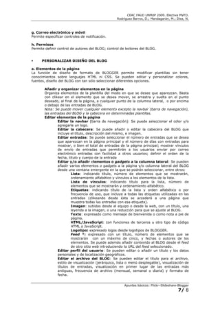 CEAC FAUD UNMdP 2009. Electiva MVFD.
                                                    Rodríguez Barros, D.; Mandagarán, M.; Diez, N.



g. Correo electrónico y móvil
Permite especificar controles de notificación.

h. Permisos
Permite definir control de autores del BLOG; control de lectores del BLOG.


•     PERSONALIZAR DISEÑO DEL BLOG

a. Elementos de la página
La función de diseño de formato de BLOGGER permite modificar plantillas sin tener
conocimientos sobre lenguajes HTML ni CSS. Se pueden editar y personalizar colores,
fuentes, diseño del BLOG con tan sólo seleccionar diferentes opciones.

        Añadir y organizar elementos en la página
        Organiza elementos de la plantilla del modo en que se desee que aparezcan. Basta
        con clikear en el elemento que se desea mover, se arrastra y suelta en el punto
        deseado, al final de la página, a cualquier punto de la columna lateral, o por encima
        o debajo de las entradas de BLOG.
        Nota: Se puede mover cualquier elemento excepto la navbar (barra de navegación),
        las entradas del BLOG y la cabecera en determinadas plantillas.
        Editar elementos de la página
                Editar la navbar (barra de navegación): Se puede seleccionar el color y/o
                agregarle un logo.
                Editar la cabecera: Se puede añadir o editar la cabecera del BLOG que
                incluye el título, descripción del mismo, e imagen.
                Editar entradas: Se puede seleccionar el número de entradas que se desea
                que aparezcan en la página principal y el número de días con entradas para
                mostrar, o bien el total de entradas de la página principal; mostrar vínculos
                de envío de entradas que permitirán a los usuarios enviar por correo
                electrónico entradas con facilidad a otros usuarios; definir el orden de la
                fecha, título y cuerpo de la entrada
                Editar y/o añadir elementos o gadgets a la columna lateral: Se pueden
                añadir varios elementos o gadgets a la página y/o columna lateral del BLOG
                desde una ventana emergente en la que se podrán seleccionar, entre otros:
                        Lista: indicando título, número de elementos que se mostrarán,
                        ordenamiento alfabético y vínculos a los elementos de la lista.
                        Lista de vínculos: indicando título para la lista, número de
                        elementos que se mostrarán y ordenamiento alfabético.
                        Etiquetas: indicando título de la lista y orden alfabético o por
                        frecuencia de uso, que incluye a todas las etiquetas utilizadas en las
                        entradas (clikeando desde ésta se accederá a una página que
                        muestra todas las entradas con esa etiqueta).
                        Imagen: subidas desde el equipo o desde la web, con un título, una
                        leyenda a la imagen, o una reducción para que se ajuste al BLOG.
                        Texto: expresado como mensaje de bienvenida o como nota a pie de
                        página.
                        HTML/JavaScript: con funciones de terceros u otro tipo de código
                        HTML o JavaScript.
                        Logotipo: expresado logos desde logotipos de BLOGGER.
                        Feed *: expresado con un título, número de elementos que se
                        mostrarán con un máximo de cinco, y fechas o autores de los
                        elementos. Se puede además añadir contenido al BLOG desde el feed
                        de otro sitio web introduciendo la URL del feed seleccionado.
                Editar perfil del usuario: Se pueden editar o añadir un título y los datos
                personales y de localización geográficos.
                Editar el archivo del BLOG: Se pueden editar el título para el archivo,
                estilo de visualización (jerárquico, lista o menú desplegable), visualización de
                títulos de entradas, visualización en primer lugar de las entradas más
                antiguas, frecuencia de archivo (mensual, semanal o diaria) y formato de
                fecha.


                                                        Apuntes básicos: Flickr–Slideshare-Blogger
                                                                                           7/ 8
 