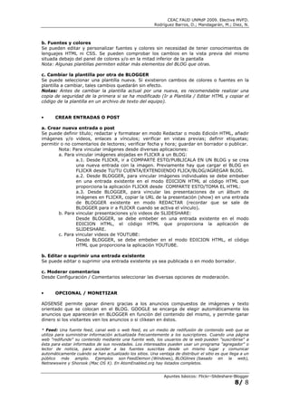 CEAC FAUD UNMdP 2009. Electiva MVFD.
                                                         Rodríguez Barros, D.; Mandagarán, M.; Diez, N.



b. Fuentes y colores
Se pueden editar y personalizar fuentes y colores sin necesidad de tener conocimientos de
lenguajes HTML ni CSS. Se pueden comprobar los cambios en la vista previa del mismo
situada debajo del panel de colores y/o en la mitad inferior de la pantalla
Nota: Algunas plantillas permiten editar más elementos del BLOG que otras.

c. Cambiar la plantilla por otra de BLOGGER
Se puede seleccionar una plantilla nueva. Si existieron cambios de colores o fuentes en la
plantilla a cambiar, tales cambios quedarán sin efecto.
Notas: Antes de cambiar la plantilla actual por una nueva, es recomendable realizar una
copia de seguridad de la primera si se ha modificado (Ir a Plantilla / Editar HTML y copiar el
código de la plantilla en un archivo de texto del equipo).


•      CREAR ENTRADAS O POST

a. Crear nueva entrada o post
Se puede definir título; redactar y formatear en modo Redactar o modo Edición HTML, añadir
imágenes y/o videos, enlaces a vínculos; verificar en vistas previas; definir etiquetas;
permitir o no comentarios de lectores; verificar fecha y hora; guardar en borrador o publicar.
        Nota: Para vincular imágenes desde diversas aplicaciones:
        a. Para vincular imágenes alojadas en FLICKR a un BLOG:
                a.1. Desde FLICKR, ir a COMPARTE ESTO/PUBLICALA EN UN BLOG y se crea
                una nueva entrada con la imagen. Previamente hay que cargar el BLOG en
                FLICKR desde TU/TU CUENTA/EXTENDIENDO FLICK/BLOG/AGREGAR BLOG.
                a.2. Desde BLOGGER, para vincular imágenes individuales se debe embeber
                en una entrada existente en el modo EDICION HTML al código HTML que
                proporciona la aplicación FLICKR desde COMPARTE ESTO/TOMA EL HTML:
                a.3. Desde BLOGGER, para vincular las presentaciones de un álbum de
                imágenes en FLICKR, copiar la URL de la presentación (show) en una entrada
                de BLOGGER existente en modo REDACTAR (recordar que se sale de
                BLOGGER para ir a FLICKR cuando se activa el vínculo).
        b. Para vincular presentaciones y/o videos de SLIDESHARE:
                Desde BLOGGER, se debe embeber en una entrada existente en el modo
                EDICION HTML, el código HTML que proporciona la aplicación de
                SLIDESHARE.
        c. Para vincular videos de YOUTUBE:
                Desde BLOGGER, se debe embeber en el modo EDICION HTML, el código
                HTML que proporciona la aplicación YOUTUBE.

b. Editar o suprimir una entrada existente
Se puede editar o suprimir una entrada existente ya sea publicada o en modo borrador.

c. Moderar comentarios
Desde Configuración / Comentarios seleccionar las diversas opciones de moderación.


•      OPCIONAL / MONETIZAR

ADSENSE permite ganar dinero gracias a los anuncios compuestos de imágenes y texto
orientado que se colocan en el BLOG. GOOGLE se encarga de elegir automáticamente los
anuncios que aparecerán en BLOGGER en función del contenido del mismo, y permite ganar
dinero si los visitantes ven los anuncios o si clikean en éstos.

* Feed: Una fuente feed, canal web o web feed, es un medio de redifusión de contenido web que se
utiliza para suministrar información actualizada frecuentemente a los suscriptores. Cuando una página
web "redifunde" su contenido mediante una fuente web, los usuarios de la web pueden "suscribirse" a
ésta para estar informados de sus novedades. Los interesados pueden usar un programa "agregador" o
lector de noticia, para acceder a las fuentes suscritas desde un mismo lugar y comunicar
automáticamente cuándo se han actualizado los sitios. Una ventaja de distribuir el sitio es que llega a un
público más amplio. Ejemplos son FeedDemon (Windows), BLOGlines (basado en la web),
Netnewswire y Shorook (Mac OS X). En AtomEnabled.org hay listados completos.


                                                              Apuntes básicos: Flickr–Slideshare-Blogger
                                                                                                  8/ 8
 