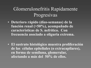 Glomerulonefritis Rapidamente
Progresivas
• Deterioro rápido (días-semanas) de la
función renal (>50%), acompañado de
características de S. nefrítico. Con
frecuencia asociado a oliguria extrema.
• El sustrato histológico muestra proliferación
de las células epiteliales (o extracapilares),
en forma de semiluna, glomerular,
afectando a más del 50% de ellos.
 