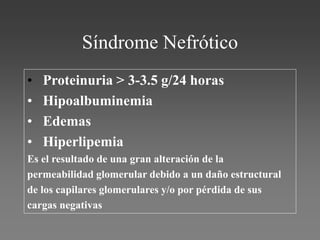 Síndrome Nefrótico
• Proteinuria > 3-3.5 g/24 horas
• Hipoalbuminemia
• Edemas
• Hiperlipemia
Es el resultado de una gran alteración de la
permeabilidad glomerular debido a un daño estructural
de los capilares glomerulares y/o por pérdida de sus
cargas negativas
 