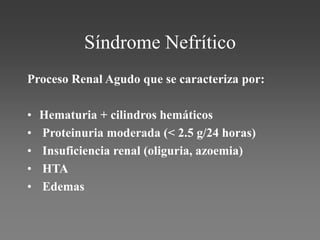 Síndrome Nefrítico
Proceso Renal Agudo que se caracteriza por:
• Hematuria + cilindros hemáticos
• Proteinuria moderada (< 2.5 g/24 horas)
• Insuficiencia renal (oliguria, azoemia)
• HTA
• Edemas
 