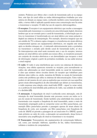 UNIDADE Introdução aos Sistemas Digitais e Princípios de Modulação
existem. Podemos por último citar o modo de transmissão pelo ar ou espaço
livre, este tipo de canal utiliza as ondas eletromagnéticas irradiadas por uma
antena em direção ao espaço vazio, conhecido também como transmissão via
rádio, o termo rádio é aplicado quando temos uma comunicação sem fio entre
o transmissor e receptor. O rádio faz uso do espectro eletromagnético;
• O receptor: O receptor é um equipamento eletrônico que recebe a mensagem
transmitida pelo transmissor e a converte em uma informação legível, devemos
lembrar que ao ser enviado para o canal de transmissão, a informação que en-
trou no transmissor é transformada em um sinal elétrico por vezes pulsante e
ilegível aos sistema de interpretação. Por exemplo, devemos imaginar que em
um estúdio de TV a câmera capta a imagem e a transforma em sinais elétricos
compreensível apenas aos equipamentos eletrônicos, em seguida este sinal,
após os devidos retoques etc., é misturado eletronicamente junto a portadora
no transmissor e enviado pelo devido canal de transmissão (cabo, ar etc.).
Se interceptarmos este sinal neste momento sem o uso do receptor, teremos
apenas um sinal elétrico sem sentido aos nossos olhos, os receptores possuem
um conjunto de circuitos eletrônicos e um demodulador que recupera o sinal
de informação original a partir da portadora modulada, na sua saída teremos
o sinal original;
• O ruído: O ruído é uma interferência que ocorre nos sistemas de telecomu-
nicações, seus efeitos aparecem somente no receptor, pois normalmente os
ruídos são adicionados ao sinal transmitido ainda no canal de transmissão,
é claro que existem vários circuitos dentro do receptor que trabalham para
eliminar estes ruídos ou, ainda, maneiras de blindar os canais de transmissão
contra este problema que afeta os sistemas de telecomunicações. Estes ruídos
podem vir até mesmo do sol, pois as explosões que ocorrem em sua superfície
geram sinais eletromagnéticos de alta intensidade que afetam as transmissões,
o ruído expressa uma relação entre sinal/ruído (SNR – signal to noise ratio),
ou a potência do sinal dividida pela potência do ruído, sua unidade de medida
é o decibéis (dB);
• A atenuação: A degradação do sinal é conhecida como atenuação, esta di-
minuição do sinal transmitido durante este processo ocorre em todos os ti-
pos de canais de transmissão. Existe também uma seletividade dos canais de
transmissão com respeito a frequência do sinal transmitido, assim o meio de
transmissão empregado pode se comportar como um filtro passa-baixas, por
exemplo (filtro passa-baixa permite a passagem apenas de sinais abaixo da
frequência de corte, por exemplo: um filtro passa-baixa com frequência de
corte de 10kHZ só permite a passagem de um sinal entre 0 e 10KHZ, quanto
mais próximo ao valor de corte, a atenuação vai aumentando, dessa forma é
necessário uma amplificação do sinal no transmissor e no receptor);
• O Transceptor: Transceptores são equipamentos de comunicação bidirecio-
nal, como, por exemplo: telefones, aparelhos de fax, rádios transmissores,
celulares e modems de computadores.
10
 