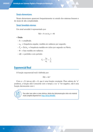 UNIDADE Introdução aos Sistemas Digitais e Princípios de Modulação
Sinais elementares
Sinais elementares aparecem frequentemente no estudo dos sistemas lineares e
de sinais de alta complexidade.
Sinais Senoidais eternos
Um sinal senoidal é representado por:
X(t) = A cos (ω0
t + Φ)
• Onde:
»
» A → amplitude;
»
» ω0
→ frequência angular, medida em radianos por segundo;
»
» F0
= 2π/ω0
→ frequência medida em ciclos por segundo ou Hertz;
»
» Φ → fase medida em radianos.
»
» x(t) → periódico com período:
T
f
0
0 0
2 1
 


Exponencial Real
A função exponencial real é definida por:
X(t) = Aeat
Com a = 0, tem-se x(t) = A, que é uma função constante. Para valores de “a”
positivos, a função x(t) é crescente com o tempo; e se “a” for negativo, x(t) é uma
função decrescente com t.
Para saber mais sobre os sinais eletricos, dentro das telecomunicações viiste este material
muito completo disponivel em: https://bit.ly/2Wm8lUC
Explor
18
 