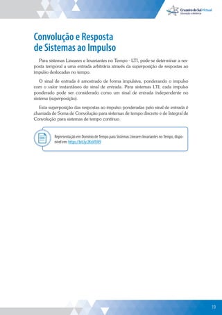 19
Convolução e Resposta
de Sistemas ao Impulso
Para sistemas Lineares e Invariantes no Tempo - LTI, pode-se determinar a res-
posta temporal a uma entrada arbitrária através da superposição de respostas ao
impulso deslocadas no tempo.
O sinal de entrada é amostrado de forma impulsiva, ponderando o impulso
com o valor instantâneo do sinal de entrada. Para sistemas LTI, cada impulso
ponderado pode ser considerado como um sinal de entrada independente no
sistema (superposição).
Esta superposição das respostas ao impulso ponderadas pelo sinal de entrada é
chamada de Soma de Convolução para sistemas de tempo discreto e de Integral de
Convolução para sistemas de tempo contínuo.
Representação em Domínio de Tempo para Sistemas Lineares Invariantes no Tempo, dispo-
nível em: https://bit.ly/2KnVFW9
Explor
19
 