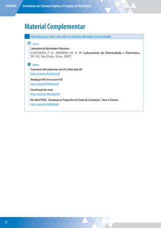UNIDADE Introdução aos Sistemas Digitais e Princípios de Modulação
Material Complementar
Indicações para saber mais sobre os assuntos abordados nesta Unidade:
Livros
Laboratório de Eletricidade e Eletrônica
CAPUANO, F. G.; MARINO, M. A. M. Laboratório de Eletricidade e Eletrônica.
24. Ed. São Paulo: Erica, 2007.
Vídeos
Transmissor AM rudimentar com 555 | Vídeo Aula #81
https://youtu.be/Wn1AQYUcoQY
Modulação FM | Fast Lesson #130
https://youtu.be/NoR0rpsw62I
Classificação dos sinais
https://youtu.be/2WouZaQ3PUY
Me Salva! DTE02 - Convolução no Tempo Discreto (Soma de Convolução) - Sinais e Sistemas
https://youtu.be/Sf6MIC8CgdU
20
 