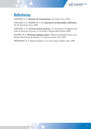 21
Referências
ALENCAR, M. S. Sistemas de Comunicacoes. Sao Paulo: Erica, 2001.
CAPUANO, F. G.; MARINO, M. A. M. Laboratório de Eletricidade e Eletrônica.
24. Ed. São Paulo: Erica, 2007.
CARLSON, A. B. Communication Systems: An Introduction To Signals And
Noise In Electrical Commun. 4. ed. Boston: Mcgraw-Hill do Brasil, 2002.
DUARTE, M. A. Eletrônica analógica básica / Marcelo de Almeida Duarte; coor-
denação Nival Nunes de Almeida. 1. ed. Rio de Janeiro: LTC, 2017.
OPPENHEIM, A. V. Signal  Systems. 2. ed. New Jersey: Prentice Hall, 1996.
21
 