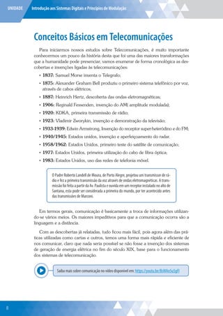 UNIDADE Introdução aos Sistemas Digitais e Princípios de Modulação
Conceitos Básicos em Telecomunicações
Para iniciarmos nossos estudos sobre Telecomunicações, é muito importante
conhecermos um pouco da história desta que foi uma das maiores transformações
que a humanidade pode presenciar, vamos enumerar de forma cronológica as des-
cobertas e invenções ligadas às telecomunicações:
• 1837: Samuel Morse inventa o Telegrafo;
• 1875: Alexander Graham Bell produziu o primeiro sistema telefônico por voz,
através de cabos elétricos;
• 1887: Heinrich Hertz, descoberta das ondas eletromagnéticas;
• 1906: Reginald Fessenden, invenção do AM( amplitude modulada);
• 1920: KDKA, primeira transmissão de rádio;
• 1923: Vladimir Zworykin, invenção e demonstração da televisão;
• 1933-1939: Edwin Armstrong, Invenção do receptor super-heteródino e do FM;
• 1940/1945: Estados unidos, invenção e aperfeiçoamento do radar.
• 1958/1962: Estados Unidos, primeiro teste do satélite de comunicação;
• 1977: Estados Unidos, primeira utilização do cabo de fibra óptica;
• 1983: Estados Unidos, uso das redes de telefonia móvel.
O Padre Roberto Landell de Moura, de Porto Alegre, projetou um transmissor de rá-
dio e fez a primeira transmissão da voz através de ondas eletromagnéticas. A trans-
missãofoifeitaapartirdaAv.Paulistaeouvidaemumreceptorinstaladonoaltode
Santana, esta pode ser considerada a primeira do mundo, por ter acontecido antes
das transmissões de Marconi.
Em termos gerais, comunicação é basicamente a troca de informações utilizan-
do-se vários meios. Os maiores impeditivos para que a comunicação ocorra são a
linguagem e a distância.
Com as descobertas já relatadas, tudo ficou mais fácil, pois agora além das prá-
ticas utilizadas como cartas e outros, temos uma forma mais rápida e eficiente de
nos comunicar, claro que nada seria possível se não fosse a invenção dos sistemas
de geração de energia elétrica no fim do século XIX, base para o funcionamento
dos sistemas de telecomunicação.
Saiba mais sobre comunicação no vídeo disponível em: https://youtu.be/BsWAn5u5gFI
Explor
8
 