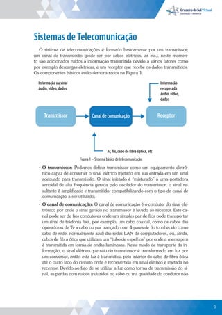 9
Sistemas de Telecomunicação
O sistema de telecomunicações é formado basicamente por um transmissor;
um canal de transmissão (pode ser por cabos elétricos, ar etc.), neste momen-
to são adicionados ruídos a informação transmitida devido a vários fatores como
por exemplo descargas elétricas; e um receptor que recebe os dados transmitidos.
Os componentes básicos estão demonstrados na Figura 1.
Transmissor Receptor
Canal de comunicação
Ar, fio, cabo de fibra óptica, etc
Informação
recuperada
áudio, vídeo,
dados
Informação ou sinal
áudio, vídeo, dados
Figura 1 – Sistema básico de telecomunicação
• O transmissor: Podemos definir transmissor como um equipamento eletrô-
nico capaz de converter o sinal elétrico injetado em sua entrada em um sinal
adequado para transmissão. O sinal injetado é “misturado” a uma portadora
senoidal de alta frequência gerada pelo oscilador do transmissor, o sinal re-
sultante é amplificado e transmitido, compatibilizando com o tipo de canal de
comunicação a ser utilizado;
• O canal de comunicação: O canal de comunicação é o condutor do sinal ele-
trônico por onde o sinal gerado no transmissor é levado ao receptor. Este ca-
nal pode ser de fios condutores onde um simples par de fios pode transportar
um sinal de telefonia fixa, por exemplo, um cabo coaxial, como os cabos das
operadoras de Tv a cabo ou par trançado com 4 pares de fio (conhecido como
cabo de rede, normalmente azul) das redes LAN de computadores, ou, ainda,
cabos de fibra ótica que utilizam um “tubo de espelhos” por onde a mensagem
é transmitida em forma de ondas luminosas. Neste modo de transporte da in-
formação, o sinal elétrico que saiu do transmissor é transformado em luz por
um conversor, então esta luz é transmitida pelo interior do cabo de fibra ótica
até o outro lado do circuito onde é reconvertida em sinal elétrico e injetada no
receptor. Devido ao fato de se utilizar a luz como forma de transmissão do si-
nal, as perdas com ruídos induzidos no cabo ou má qualidade do condutor não
9
 