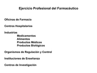 Ejercicio Profesional del Farmacéutico
Oficinas de Farmacia
Centros Hospitalarios
Industrias
Medicamentos
Alimentos
Productos Médicos
Productos Biológicos
Organismos de Regulación y Control
Instituciones de Enseñanza
Centros de Investigación
 