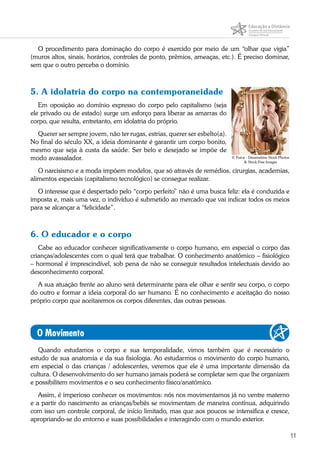 11
O procedimento para dominação do corpo é exercido por meio de um “olhar que vigia”
(muros altos, sinais, horários, controles de ponto, prêmios, ameaças, etc.). É preciso dominar,
sem que o outro perceba o domínio.
5. A idolatria do corpo na contemporaneidade
Em oposição ao domínio expresso do corpo pelo capitalismo (seja
ele privado ou de estado) surge um esforço para liberar as amarras do
corpo, que resulta, entretanto, em idolatria do próprio.
Querer ser sempre jovem, não ter rugas, estrias, querer ser esbelto(a).
No final do século XX, a ideia dominante é garantir um corpo bonito,
mesmo que seja à custa da saúde. Ser belo e desejado se impõe de
modo avassalador.
O narcisismo e a moda impõem modelos, que só através de remédios, cirurgias, academias,
alimentos especiais (capitalismo tecnológico) se consegue realizar.
O interesse que é despertado pelo “corpo perfeito” não é uma busca feliz: ela é conduzida e
imposta e, mais uma vez, o indivíduo é submetido ao mercado que vai indicar todos os meios
para se alcançar a “felicidade”.
6. O educador e o corpo
Cabe ao educador conhecer significativamente o corpo humano, em especial o corpo das
crianças/adolescentes com o qual terá que trabalhar. O conhecimento anatômico – fisiológico
– hormonal é imprescindível, sob pena de não se conseguir resultados intelectuais devido ao
desconhecimento corporal.
A sua atuação frente ao aluno será determinante para ele olhar e sentir seu corpo, o corpo
do outro e formar a ideia corporal do ser humano. É no conhecimento e aceitação do nosso
próprio corpo que aceitaremos os corpos diferentes, das outras pessoas.
O Movimento
Quando estudamos o corpo e sua temporalidade, vimos também que é necessário o
estudo de sua anatomia e da sua fisiologia. Ao estudarmos o movimento do corpo humano,
em especial o das crianças / adolescentes, veremos que ele é uma importante dimensão da
cultura. O desenvolvimento do ser humano jamais poderá se completar sem que lhe organizem
e possibilitem movimentos e o seu conhecimento físico/anatômico.
Assim, é imperioso conhecer os movimentos: nós nos movimentamos já no ventre materno
e a partir do nascimento as crianças/bebês se movimentam de maneira contínua, adquirindo
com isso um controle corporal, de início limitado, mas que aos poucos se intensifica e cresce,
apropriando-se do entorno e suas possibilidades e interagindo com o mundo exterior.
© Forca - Dreamstime Stock Photos
& Stock Free Images
 