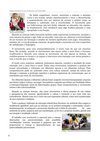 12
Unidade: Breve História do Corpo, do Movimento e da Psicomotricidade
Os bebês engatinham, correm, caminham e colocam o derredor
como o seu mundo, sempre experimentando o novo, o desconhecido
e surpreendendo com sua maneira de encarar o próprio corpo, as
limitações e, sobretudo, com a inventividade. O movimento para
um bebê/criança não tem limite, cabendo ao educador não reprimi-
lo simplesmente, mas canalizá-lo para algo frutífero-educado e mais
apropriado a sua função.
Quando as crianças estão brincando também estão exprimindo sentimentos, emoções e
uma maneira de pensar e agir. Cabe ao educador, mais uma vez, observar a movimentação
do ser humano em formação e ampliar de maneira significativa (com jogos, brincadeiras,
esportes, etc.) o uso de posturas corporais, da gesticulação e aumentar com isso o repertório
de verbalização e linguagens.
O movimento, para uma criança/adolescente, é muito mais do que um exercício
físico. Na verdade, quando se movimentam eles atuam sobre o meio físico e humano,
modificando-o. Quando uma criança se movimenta, ela não apenas se desloca, ela
mobiliza pessoas no tempo e no espaço e intenciona uma interação com outras pessoas e
com o mundo que a rodeia.
O modo como andamos, saltamos, praticamos esportes, constitui o resultado da nossa
interação com o meio físico e social. Todos esses movimentos constituem o produto das
nossas necessidades e interesses, em diferentes épocas e em diferentes culturas. Esse
comportamento pode ser aclamado como uma cultura corporal: campo da cultura que
abrange e expressa a produção esportiva e práticas expressivas de comunicação, que se
manifestam por meio de movimentos.
Em diferentes épocas e diferentes culturas foram surgindo movimentos/expressões corporais
que deram origem à dança, aos jogos, brincadeiras e esportes que tinham por finalidade última
a interação/integração social de determinados grupos. Esses comportamentos e movimentos
tinham e têm intencionalidade.
Quando as crianças brincam, elas criam movimentos e ritmos próprios de sua cultura
e apropriam-se dos mesmos, aprofundando a cultura e tornando o seu meio mais rico
culturalmente. Quanto mais rico o meio nas suas expressões culturais, maior será a preservação
de seus costumes e tradições.
Toda e qualquer instituição de educação infantil deve favorecer um ambiente físico seguro e
socialmente agradável, para que as crianças, ao se sentirem protegidas e estimuladas, visual e
sinestesicamente, se arrisquem e promovam desafios sob a tutela do educador. 	 Se esse
ambiente for pobre, pequena será sua manifestação, se for rico e propiciar desafios, grande será
sua atuação e ampliação cultural.
O trabalho com movimento é essencial para a criança
desenvolver sua psicomotricidade, pois possibilita
manifestações motoras, sensoriais e psíquicas que irão
proporcionar à criança o desenvolvimento de suas
potencialidades psicomotoras.
© Antropov - Dreamstime Stock
Photos & Stock Free Images
© Maszas - Dreamstime Stock Photos & Stock Free Images
 